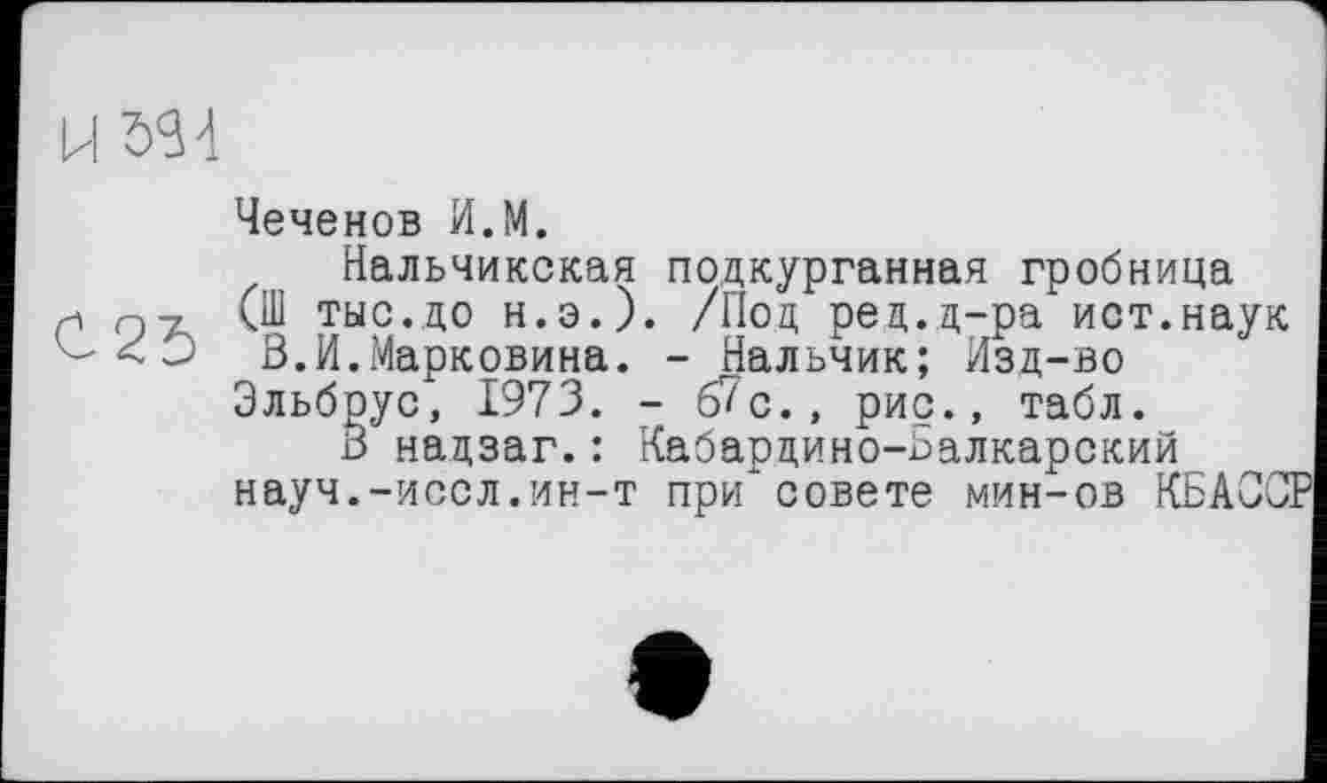 ﻿U3S4
Чеченов И.М.
Нальчикская подкурганная гробница 0-7 (Ш тыс.до н.э.). /Под ред.д-ра ист.наук
Э В.И.Марковича. - Нальчик; Изд-во Эльбрус, 1973. -67с., рис., табл.
В надзаг.: Кабардино-Балкарский науч.-иссл.ин-т при совете мин-ов КБАОСР